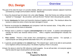 Chap. 3- DLL
Prepared by Rutwik
4
DLL Design
Overview
The goal of the data link layer is to provide reliable, efficient communication between adjacent machines
connected by a single communication channel. Specifically:
1. Group the physical layer bit stream into units called frames. Note that frames are nothing more than
"packets" or "messages". By convention, we'll use the term "frames" when discussing DLL packets.
2. Sender checksums the frame and transmits checksum together with data. The checksum allows the
receiver to determine when a frame has been damaged in transit.
3. Receiver re-computes the checksum and compares it with the received value. If they differ, an error
has occurred and the frame is discarded.
4. Perhaps return a positive or negative acknowledgment to the sender. A positive acknowledgment
indicate the frame was received without errors, while a negative acknowledgment indicates the
opposite.
5. Flow control. Prevent a fast sender from overwhelming a slower receiver. For example, a
supercomputer can easily generate data faster than a PC can consume it.
6. In general, provide service to the network layer. The network layer wants to be able to send packets
to its neighbors without worrying about the details of getting it there in one piece.
At least, the above is what the OSI reference model suggests. As we will see later, not everyone agrees
that the data link layer should perform all these tasks.
 