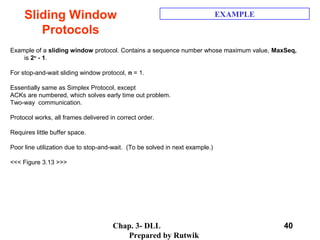 Chap. 3- DLL
Prepared by Rutwik
40
Sliding Window
Protocols
EXAMPLE
Example of a sliding window protocol. Contains a sequence number whose maximum value, MaxSeq,  
is 2n
- 1.
 
For stop-and-wait sliding window protocol, n = 1.
 
Essentially same as Simplex Protocol, except 
ACKs are numbered, which solves early time out problem.
Two-way  communication.
 
Protocol works, all frames delivered in correct order.
 
Requires little buffer space.
 
Poor line utilization due to stop-and-wait.  (To be solved in next example.)
 
<<< Figure 3.13 >>>
 