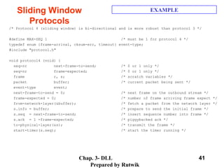 Chap. 3- DLL
Prepared by Rutwik
41
Sliding Window
Protocols
EXAMPLE
/* Protocol 4 (sliding window) is bi-directional and is more robust than protocol 3 */
#define MAX-SEQ 1 /* must be 1 for protocol 4 */
typedef enum {frame-arrival, cksum-err, timeout} event-type;
#include "protocol.h"
void protocol4 (void) {
seq-nr next-frame-to-send; /* 0 or 1 only */
seq-nr frame-expected; /* 0 or 1 only */
frame r, s; /* scratch variables */
packet buffer; /* current packet being sent */
event-type event;
next-frame-to-send = 0; /* next frame on the outbound stream */
frame-expected = 0; /* number of frame arriving frame expect */
from-network-layer(&buffer); /* fetch a packet from the network layer */
s.info = buffer; /* prepare to send the initial frame */
s.seq = next-frame-to-send; /* insert sequence number into frame */
s.ack = 1 -frame-expected; /* piggybacked ack */
to-physical-layer(&s); /* transmit the frame */
start-timer(s.seq); /* start the timer running */
 