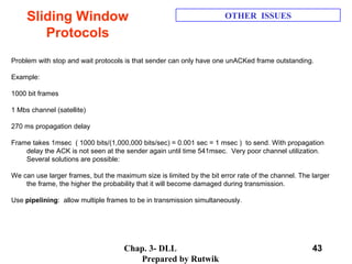 Chap. 3- DLL
Prepared by Rutwik
43
Sliding Window
Protocols
OTHER ISSUES
 
Problem with stop and wait protocols is that sender can only have one unACKed frame outstanding. 
 
Example:
 
1000 bit frames
 
1 Mbs channel (satellite)
 
270 ms propagation delay
 
Frame takes 1msec  ( 1000 bits/(1,000,000 bits/sec) = 0.001 sec = 1 msec )  to send. With propagation 
delay the ACK is not seen at the sender again until time 541msec.  Very poor channel utilization. 
Several solutions are possible:
 
We can use larger frames, but the maximum size is limited by the bit error rate of the channel. The larger 
the frame, the higher the probability that it will become damaged during transmission.
 
Use pipelining:  allow multiple frames to be in transmission simultaneously.
 
