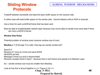 Chap. 3- DLL
Prepared by Rutwik
46
Sliding Window
Protocols
SLIDING WINDOW MECHANISMS
Tradeoff between bandwidth and data link layer buffer space on the receiver side.
In either case will need buffer space on the sender side. Cannot release until an ACK is received.
Use a timer for each unACK'ed frame that has been sent.
Must be able to enable/disable network layer because may not be able to handle more send data if there
are many unACK’d frames
Window Size Rules
Potential problem of window sizes (receiver window size of one):
MaxSeq is 7 (0 through 7) is valid. How big can sender window be?
Send 0-7.
Receive 0-7 (one at a time) and send ACKS
All ACKS are lost
Message 0 times out and is retransmitted
Receiver accepts frame 0 (why? - because that is next frame) and passes it to Network Layer.
So – sender window size must be smaller than MaxSeq.
Look at how this is all put together in <<< Figure 3.16 >>>
 