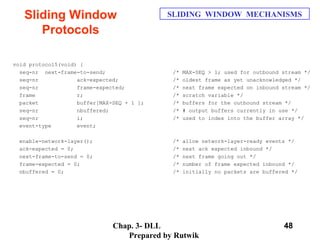 Chap. 3- DLL
Prepared by Rutwik
48
Sliding Window
Protocols
SLIDING WINDOW MECHANISMS
void protocol5(void) {
seq-nr next-frame-to-send; /* MAX-SEQ > 1; used for outbound stream */
seq-nr ack-expected; /* oldest frame as yet unacknowledged */
seq-nr frame-expected; /* next frame expected on inbound stream */
frame r; /* scratch variable */
packet buffer[MAX-SEQ + 1 ]; /* buffers for the outbound stream */
seq-nr nbuffered; /* # output buffers currently in use */
seq-nr i; /* used to index into the buffer array */
event-type event;
enable-network-layer(); /* allow network-layer-ready events */
ack-expected = 0; /* next ack expected inbound */
next-frame-to-send = 0; /* next frame going out */
frame-expected = 0; /* number of frame expected inbound */
nbuffered = 0; /* initially no packets are buffered */
 