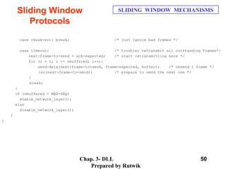 Chap. 3- DLL
Prepared by Rutwik
50
Sliding Window
Protocols
SLIDING WINDOW MECHANISMS
case cksum-err: break; /* just ignore bad frames */
case timeout: /* trouble; retransmit all outstanding frames*/
next-frame-to-send = ack-expected; /* start retransmitting here */
for (i = I; i <= nbuffered; i++){
send-data(next-frame-to-send, frame-expected, buffer); /* resend 1 frame */
inc(next-frame-to-send); /* prepare to send the next one */
}
break;
}
if (nbuffered < MAX-SEQ)
enable_network_layer();
else
disable_network_layer();
}
}
 