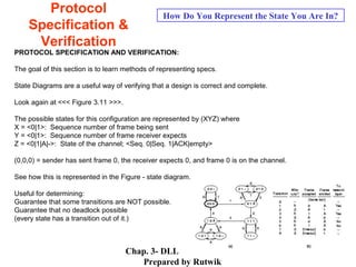Chap. 3- DLL
Prepared by Rutwik
53
Protocol
Specification &
Verification
How Do You Represent the State You Are In?
PROTOCOL SPECIFICATION AND VERIFICATION:
The goal of this section is to learn methods of representing specs.
State Diagrams are a useful way of verifying that a design is correct and complete.
Look again at <<< Figure 3.11 >>>.
The possible states for this configuration are represented by (XYZ) where
X = <0|1>: Sequence number of frame being sent
Y = <0|1>: Sequence number of frame receiver expects
Z = <0|1|A|->: State of the channel; <Seq. 0|Seq. 1|ACK|empty>
(0,0,0) = sender has sent frame 0, the receiver expects 0, and frame 0 is on the channel.
See how this is represented in the Figure - state diagram.
Useful for determining:
Guarantee that some transitions are NOT possible.
Guarantee that no deadlock possible
(every state has a transition out of it.)
 