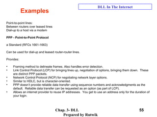 Chap. 3- DLL
Prepared by Rutwik
55
Examples
DLL In The Internet
Point-to-point lines:
Between routers over leased lines
Dial-up to a host via a modem
PPP - Point-to-Point Protocol
a Standard (RFCs 1661-1663)
Can be used for dial-up and leased router-router lines.
Provides:
• Framing method to delineate frames. Also handles error detection.
• Link Control Protocol (LCP) for bringing lines up, negotiation of options, bringing them down. These
are distinct PPP packets.
• Network Control Protocol (NCP) for negotiating network layer options.
• Similar to HDLC, but is character-oriented.
• PPP doesn’t provide reliable data transfer using sequence numbers and acknowledgments as the
default. Reliable data transfer can be requested as an option (as part of LCP).
• Allows an internet provider to reuse IP addresses. You get to use an address only for the duration of
your login.
 