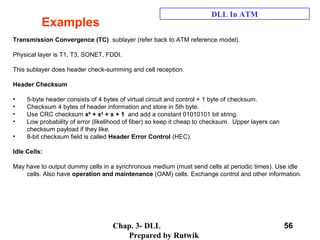 Chap. 3- DLL
Prepared by Rutwik
56
Examples
DLL In ATM
Transmission Convergence (TC) sublayer (refer back to ATM reference model).
Physical layer is T1, T3, SONET, FDDI.
This sublayer does header check-summing and cell reception.
Header Checksum
• 5-byte header consists of 4 bytes of virtual circuit and control + 1 byte of checksum.
• Checksum 4 bytes of header information and store in 5th byte.
• Use CRC checksum x8
+ x2
+ x + 1 and add a constant 01010101 bit string.
• Low probability of error (likelihood of fiber) so keep it cheap to checksum. Upper layers can
checksum payload if they like.
• 8-bit checksum field is called Header Error Control (HEC).
Idle Cells:
May have to output dummy cells in a synchronous medium (must send cells at periodic times). Use idle
cells. Also have operation and maintenance (OAM) cells. Exchange control and other information.
 