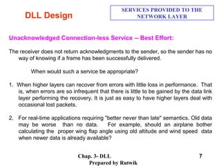 Chap. 3- DLL
Prepared by Rutwik
7
DLL Design
SERVICES PROVIDED TO THE
NETWORK LAYER
Unacknowledged Connection-less Service -- Best Effort:
The receiver does not return acknowledgments to the sender, so the sender has no
way of knowing if a frame has been successfully delivered.
When would such a service be appropriate?
1. When higher layers can recover from errors with little loss in performance. That
is, when errors are so infrequent that there is little to be gained by the data link
layer performing the recovery. It is just as easy to have higher layers deal with
occasional lost packets.
2. For real-time applications requiring "better never than late" semantics. Old data
may be worse than no data. For example, should an airplane bother
calculating the proper wing flap angle using old altitude and wind speed data
when newer data is already available?
 