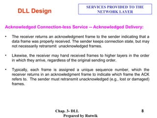 Chap. 3- DLL
Prepared by Rutwik
8
DLL Design
SERVICES PROVIDED TO THE
NETWORK LAYER
Acknowledged Connection-less Service -- Acknowledged Delivery:
• The receiver returns an acknowledgment frame to the sender indicating that a
data frame was properly received. The sender keeps connection state, but may
not necessarily retransmit unacknowledged frames.
• Likewise, the receiver may hand received frames to higher layers in the order
in which they arrive, regardless of the original sending order.
• Typically, each frame is assigned a unique sequence number, which the
receiver returns in an acknowledgment frame to indicate which frame the ACK
refers to. The sender must retransmit unacknowledged (e.g., lost or damaged)
frames.
 