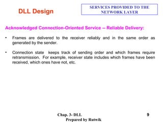 Chap. 3- DLL
Prepared by Rutwik
9
DLL Design
SERVICES PROVIDED TO THE
NETWORK LAYER
Acknowledged Connection-Oriented Service -- Reliable Delivery:
• Frames are delivered to the receiver reliably and in the same order as
generated by the sender.
• Connection state keeps track of sending order and which frames require
retransmission. For example, receiver state includes which frames have been
received, which ones have not, etc.
 