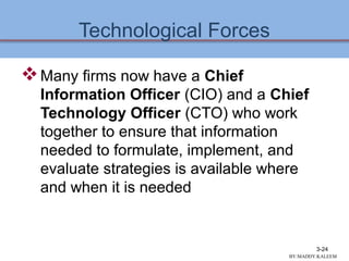 Technological Forces
Many firms now have a Chief
Information Officer (CIO) and a Chief
Technology Officer (CTO) who work
together to ensure that information
needed to formulate, implement, and
evaluate strategies is available where
and when it is needed
3-24
BY:MADDY.KALEEM
 