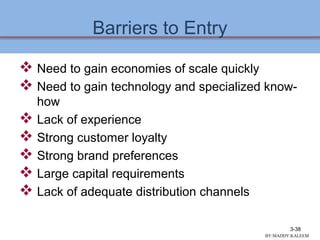 Barriers to Entry
 Need to gain economies of scale quickly
 Need to gain technology and specialized know-
how
 Lack of experience
 Strong customer loyalty
 Strong brand preferences
 Large capital requirements
 Lack of adequate distribution channels
3-38
BY:MADDY.KALEEM
 