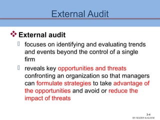 External Audit
External audit
 focuses on identifying and evaluating trends
and events beyond the control of a single
firm
 reveals key opportunities and threats
confronting an organization so that managers
can formulate strategies to take advantage of
the opportunities and avoid or reduce the
impact of threats
3-4
BY:MADDY.KALEEM
 
