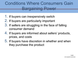Conditions Where Consumers Gain
Bargaining Power
1. If buyers can inexpensively switch
2. If buyers are particularly important
3. If sellers are struggling in the face of falling
consumer demand
4. If buyers are informed about sellers’ products,
prices, and costs
5. If buyers have discretion in whether and when
they purchase the product
3-43
BY:MADDY.KALEEM
 
