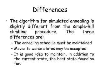 Differences
• The algorithm for simulated annealing is
slightly different from the simple-hill
climbing procedure. The three
differences are:
– The annealing schedule must be maintained
– Moves to worse states may be accepted
– It is good idea to maintain, in addition to
the current state, the best state found so
far.
 