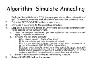 Algorithm: Simulate Annealing
1. Evaluate the initial state. If it is also a goal state, then return it and
quit. Otherwise, continue with the initial state as the current state.
2. Initialize BEST-SO-FAR to the current state.
3. Initialize T according to the annealing schedule
4. Loop until a solution is found or until there are no new operators left
to be applied in the current state.
a. Select an operator that has not yet been applied to the current state and
apply it to produce a new state.
b. Evaluate the new state. Compute:
• ∆E = ( value of current ) – ( value of new state)
• If the new state is a goal state, then return it and quit.
• If it is a goal state but is better than the current state, then make it the
current state. Also set BEST-SO-FAR to this new state.
• If it is not better than the current state, then make it the current state with
probability p’ as defined above. This step is usually implemented by invoking a
random number generator to produce a number in the range [0, 1]. If the
number is less than p’, then the move is accepted. Otherwise, do nothing.
c. Revise T as necessary according to the annealing schedule
5. Return BEST-SO-FAR as the answer
 