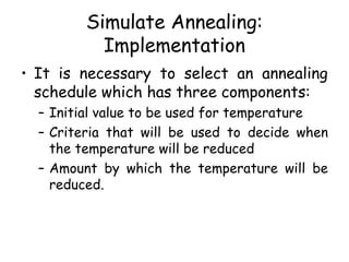Simulate Annealing:
Implementation
• It is necessary to select an annealing
schedule which has three components:
– Initial value to be used for temperature
– Criteria that will be used to decide when
the temperature will be reduced
– Amount by which the temperature will be
reduced.
 