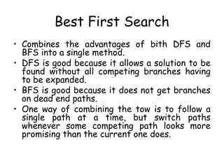 Best First Search
• Combines the advantages of bith DFS and
BFS into a single method.
• DFS is good because it allows a solution to be
found without all competing branches having
to be expanded.
• BFS is good because it does not get branches
on dead end paths.
• One way of combining the tow is to follow a
single path at a time, but switch paths
whenever some competing path looks more
promising than the current one does.
 
