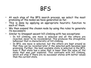 BFS
• At each step of the BFS search process, we select the most
promising of the nodes we have generated so far.
• This is done by applying an appropriate heuristic function to
each of them.
• We then expand the chosen node by using the rules to generate
its successors
• Similar to Steepest ascent hill climbing with two exceptions:
– In hill climbing, one move is selected and all the others are
rejected, never to be reconsidered. This produces the straightline
behaviour that is characteristic of hill climbing.
– In BFS, one move is selected, but the others are kept around so
that they can be revisited later if the selected path becomes less
promising. Further, the best available state is selected in the BFS,
even if that state has a value that is lower than the value of the
state that was just explored. This contrasts with hill climbing,
which will stop if there are no successor states with better values
than the current state.
 
