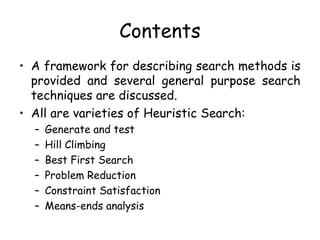 Contents
• A framework for describing search methods is
provided and several general purpose search
techniques are discussed.
• All are varieties of Heuristic Search:
– Generate and test
– Hill Climbing
– Best First Search
– Problem Reduction
– Constraint Satisfaction
– Means-ends analysis
 