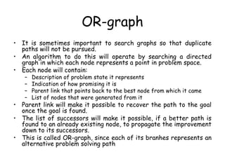 OR-graph
• It is sometimes important to search graphs so that duplicate
paths will not be pursued.
• An algorithm to do this will operate by searching a directed
graph in which each node represents a point in problem space.
• Each node will contain:
– Description of problem state it represents
– Indication of how promising it is
– Parent link that points back to the best node from which it came
– List of nodes that were generated from it
• Parent link will make it possible to recover the path to the goal
once the goal is found.
• The list of successors will make it possible, if a better path is
found to an already existing node, to propagate the improvement
down to its successors.
• This is called OR-graph, since each of its branhes represents an
alternative problem solving path
 