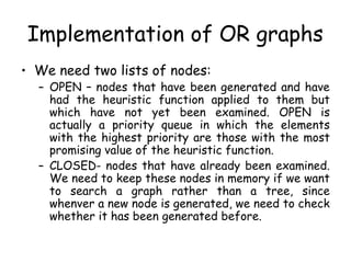 Implementation of OR graphs
• We need two lists of nodes:
– OPEN – nodes that have been generated and have
had the heuristic function applied to them but
which have not yet been examined. OPEN is
actually a priority queue in which the elements
with the highest priority are those with the most
promising value of the heuristic function.
– CLOSED- nodes that have already been examined.
We need to keep these nodes in memory if we want
to search a graph rather than a tree, since
whenver a new node is generated, we need to check
whether it has been generated before.
 