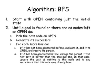 Algorithm: BFS
1. Start with OPEN containing just the initial
state
2. Until a goal is found or there are no nodes left
on OPEN do:
a. Pick the best node on OPEN
b. Generate its successors
c. For each successor do:
i. If it has not been generated before, evaluate it, add it to
OPEN, and record its parent.
ii. If it has been generated before, change the parent if this
new path is better than the previous one. In that case,
update the cost of getting to this node and to any
successors that this node may already have.
 