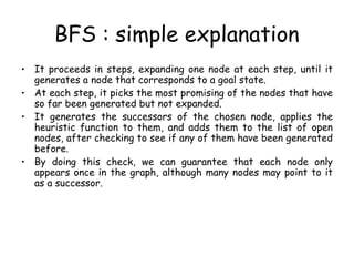 BFS : simple explanation
• It proceeds in steps, expanding one node at each step, until it
generates a node that corresponds to a goal state.
• At each step, it picks the most promising of the nodes that have
so far been generated but not expanded.
• It generates the successors of the chosen node, applies the
heuristic function to them, and adds them to the list of open
nodes, after checking to see if any of them have been generated
before.
• By doing this check, we can guarantee that each node only
appears once in the graph, although many nodes may point to it
as a successor.
 