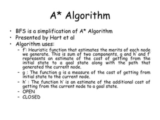 A* Algorithm
• BFS is a simplification of A* Algorithm
• Presented by Hart et al
• Algorithm uses:
– f’: Heuristic function that estimates the merits of each node
we generate. This is sum of two components, g and h’ and f’
represents an estimate of the cost of getting from the
initial state to a goal state along with the path that
generated the current node.
– g : The function g is a measure of the cost of getting from
initial state to the current node.
– h’ : The function h’ is an estimate of the additional cost of
getting from the current node to a goal state.
– OPEN
– CLOSED
 