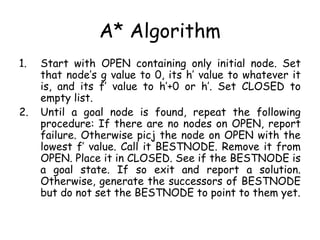 A* Algorithm
1. Start with OPEN containing only initial node. Set
that node’s g value to 0, its h’ value to whatever it
is, and its f’ value to h’+0 or h’. Set CLOSED to
empty list.
2. Until a goal node is found, repeat the following
procedure: If there are no nodes on OPEN, report
failure. Otherwise picj the node on OPEN with the
lowest f’ value. Call it BESTNODE. Remove it from
OPEN. Place it in CLOSED. See if the BESTNODE is
a goal state. If so exit and report a solution.
Otherwise, generate the successors of BESTNODE
but do not set the BESTNODE to point to them yet.
 
