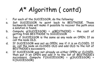 A* Algorithm ( contd)
• For each of the SUCCESSOR, do the following:
a. Set SUCCESSOR to point back to BESTNODE. These
backwards links will make it possible to recover the path once
a solution is found.
b. Compute g(SUCCESSOR) = g(BESTNODE) + the cost of
getting from BESTNODE to SUCCESSOR
c. See if SUCCESSOR is the same as any node on OPEN. If so
call the node OLD.
d. If SUCCESSOR was not on OPEN, see if it is on CLOSED. If
so, call the node on CLOSED OLD and add OLD to the list of
BESTNODE’s successors.
e. If SUCCESSOR was not already on either OPEN or CLOSED,
then put it on OPEN and add it to the list of BESTNODE’s
successors. Compute f’(SUCCESSOR) = g(SUCCESSOR) +
h’(SUCCESSOR)
 