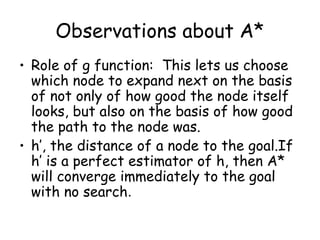 Observations about A*
• Role of g function: This lets us choose
which node to expand next on the basis
of not only of how good the node itself
looks, but also on the basis of how good
the path to the node was.
• h’, the distance of a node to the goal.If
h’ is a perfect estimator of h, then A*
will converge immediately to the goal
with no search.
 