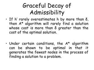 Graceful Decay of
Admissibility
• If h’ rarely overestimates h by more than δ,
then A* algorithm will rarely find a solution
whose cost is more than δ greater than the
cost of the optimal solution.
• Under certain conditions, the A* algorithm
can be shown to be optimal in that it
generates the fewest nodes in the process of
finding a solution to a problem.
 