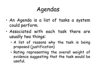 Agendas
• An Agenda is a list of tasks a system
could perform.
• Associated with each task there are
usually two things:
– A list of reasons why the task is being
proposed (justification)
– Rating representing the overall weight of
evidence suggesting that the task would be
useful.
 