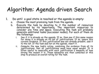 Algorithm: Agenda driven Search
1. Do until a goal state is reached or the agenda is empty:
a. Choose the most promising task from the agenda.
b. Execute the task by devoting to it the number of resources
determined by its importance. The important resources to
consider are time and space. Executing the task will probably
generate additional tasks (successor nodes). For each of them do
the followings:
i. See if it is already on the agenda. If so, then see if this same reason
for doing it is already on its list of justifications. If so, ignore this
current evidence. If this justification was not already present, add it
to the list. If the task was not on the agenda, insert it.
ii. Compute the new task’s rating, combining the evidence from all its
justifications. Not all justifications need have equal weight. It is
often useful to associate with each justification a measure of how
strong the reason it is. These measures are then combined at this
step to produce an overall rating for the task.
 