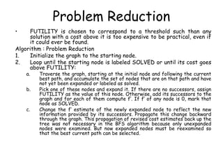 Problem Reduction
• FUTILITY is chosen to correspond to a threshold such than any
solution with a cost above it is too expensive to be practical, even if
it could ever be found.
Algorithm : Problem Reduction
1. Initialize the graph to the starting node.
2. Loop until the starting node is labeled SOLVED or until its cost goes
above FUTILITY:
a. Traverse the graph, starting at the initial node and following the current
best path, and accumulate the set of nodes that are on that path and have
not yet been expanded or labeled as solved.
b. Pick one of these nodes and expand it. If there are no successors, assign
FUTILITY as the value of this node. Otherwise, add its successors to the
graph and for each of them compute f’. If f’ of any node is 0, mark that
node as SOLVED.
c. Change the f’ estimate of the newly expanded node to reflect the new
information provided by its successors. Propagate this change backward
through the graph. This propagation of revised cost estimates back up the
tree was not necessary in the BFS algorithm because only unexpanded
nodes were examined. But now expanded nodes must be reexamined so
that the best current path can be selected.
 