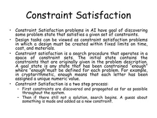 Constraint Satisfaction
• Constraint Satisfaction problems in AI have goal of discovering
some problem state that satisfies a given set of constraints.
• Design tasks can be viewed as constraint satisfaction problems
in which a design must be created within fixed limits on time,
cost, and materials.
• Constraint satisfaction is a search procedure that operates in a
space of constraint sets. The initial state contains the
constraints that are originally given in the problem description.
A goal state is any state that has been constrained “enough”
where “enough”must be defined for each problem. For example,
in cryptarithmetic, enough means that each letter has been
assigned a unique numeric value.
• Constraint Satisfaction is a two step process:
– First constraints are discovered and propagated as far as possible
throughout the system.
– Then if there still not a solution, search begins. A guess about
something is made and added as a new constraint.
 