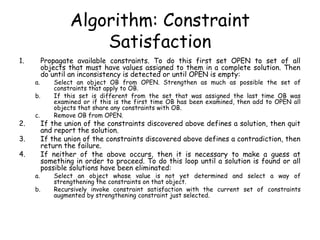 Algorithm: Constraint
Satisfaction
1. Propagate available constraints. To do this first set OPEN to set of all
objects that must have values assigned to them in a complete solution. Then
do until an inconsistency is detected or until OPEN is empty:
a. Select an object OB from OPEN. Strengthen as much as possible the set of
constraints that apply to OB.
b. If this set is different from the set that was assigned the last time OB was
examined or if this is the first time OB has been examined, then add to OPEN all
objects that share any constraints with OB.
c. Remove OB from OPEN.
2. If the union of the constraints discovered above defines a solution, then quit
and report the solution.
3. If the union of the constraints discovered above defines a contradiction, then
return the failure.
4. If neither of the above occurs, then it is necessary to make a guess at
something in order to proceed. To do this loop until a solution is found or all
possible solutions have been eliminated:
a. Select an object whose value is not yet determined and select a way of
strengthening the constraints on that object.
b. Recursively invoke constraint satisfaction with the current set of constraints
augmented by strengthening constraint just selected.
 