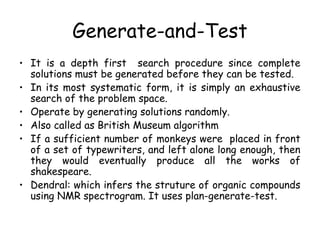 Generate-and-Test
• It is a depth first search procedure since complete
solutions must be generated before they can be tested.
• In its most systematic form, it is simply an exhaustive
search of the problem space.
• Operate by generating solutions randomly.
• Also called as British Museum algorithm
• If a sufficient number of monkeys were placed in front
of a set of typewriters, and left alone long enough, then
they would eventually produce all the works of
shakespeare.
• Dendral: which infers the struture of organic compounds
using NMR spectrogram. It uses plan-generate-test.
 