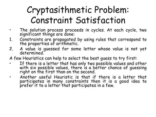 Cryptasithmetic Problem:
Constraint Satisfaction
• The solution process proceeds in cycles. At each cycle, two
significant things are done:
1. Constraints are propagated by using rules that correspond to
the properties of arithmetic.
2. A value is guessed for some letter whose value is not yet
determined.
A few Heuristics can help to select the best guess to try first:
• If there is a letter that has only two possible values and other
with six possible values, there is a better chance of guessing
right on the first than on the second.
• Another useful Heuristic is that if there is a letter that
participates in many constraints then it is a good idea to
prefer it to a letter that participates in a few.
 