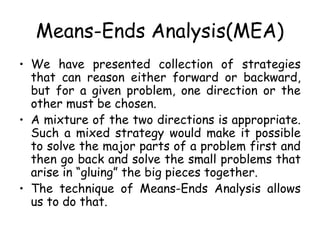 Means-Ends Analysis(MEA)
• We have presented collection of strategies
that can reason either forward or backward,
but for a given problem, one direction or the
other must be chosen.
• A mixture of the two directions is appropriate.
Such a mixed strategy would make it possible
to solve the major parts of a problem first and
then go back and solve the small problems that
arise in “gluing” the big pieces together.
• The technique of Means-Ends Analysis allows
us to do that.
 