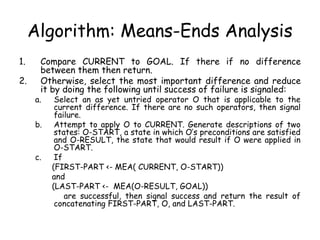 Algorithm: Means-Ends Analysis
1. Compare CURRENT to GOAL. If there if no difference
between them then return.
2. Otherwise, select the most important difference and reduce
it by doing the following until success of failure is signaled:
a. Select an as yet untried operator O that is applicable to the
current difference. If there are no such operators, then signal
failure.
b. Attempt to apply O to CURRENT. Generate descriptions of two
states: O-START, a state in which O’s preconditions are satisfied
and O-RESULT, the state that would result if O were applied in
O-START.
c. If
(FIRST-PART <- MEA( CURRENT, O-START))
and
(LAST-PART <- MEA(O-RESULT, GOAL))
are successful, then signal success and return the result of
concatenating FIRST-PART, O, and LAST-PART.
 
