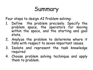 Summary
Four steps to design AI Problem solving:
1. Define the problem precisely. Specify the
problem space, the operators for moving
within the space, and the starting and goal
state.
2. Analyze the problem to determine where it
falls with respect to seven important issues.
3. Isolate and represent the task knowledge
required
4. Choose problem solving technique and apply
them to problem.
 