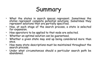Summary
• What the states in search spaces represent. Sometimes the
states represent complete potential solutions. Sometimes they
represent solutions that are partially specified.
• How, at each stage of the search process, a state is selected
for expansion.
• How operators to be applied to that node are selected.
• Whether an optimal solution can be guaranteed.
• Whether a given state may end up being considered more than
once.
• How many state descriptions must be maintained throughout the
search process.
• Under what circumstances should a particular search path be
abandoned.
 