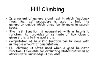 Hill Climbing
• Is a variant of generate-and test in which feedback
from the test procedure is used to help the
generator decide which direction to move in search
space.
• The test function is augmented with a heuristic
function that provides an estimate of how close a
given state is to the goal state.
• Computation of heuristic function can be done with
negligible amount of computation.
• Hill climbing is often used when a good heuristic
function is available for evaluating states but when no
other useful knowledge is available.
 