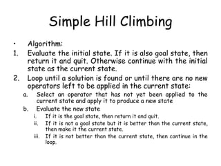 Simple Hill Climbing
• Algorithm:
1. Evaluate the initial state. If it is also goal state, then
return it and quit. Otherwise continue with the initial
state as the current state.
2. Loop until a solution is found or until there are no new
operators left to be applied in the current state:
a. Select an operator that has not yet been applied to the
current state and apply it to produce a new state
b. Evaluate the new state
i. If it is the goal state, then return it and quit.
ii. If it is not a goal state but it is better than the current state,
then make it the current state.
iii. If it is not better than the current state, then continue in the
loop.
 