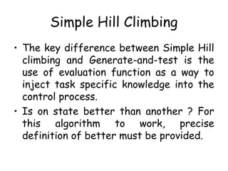Simple Hill Climbing
• The key difference between Simple Hill
climbing and Generate-and-test is the
use of evaluation function as a way to
inject task specific knowledge into the
control process.
• Is on state better than another ? For
this algorithm to work, precise
definition of better must be provided.
 