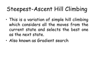 Steepest-Ascent Hill Climbing
• This is a variation of simple hill climbing
which considers all the moves from the
current state and selects the best one
as the next state.
• Also known as Gradient search
 