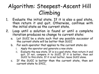 Algorithm: Steepest-Ascent Hill
Climbing
1. Evaluate the initial state. If it is also a goal state,
then return it and quit. Otherwise, continue with
the initial state as the current state.
2. Loop until a solution is found or until a complete
iteration produces no change to current state:
a. Let SUCC be a state such that any possible successor of
the current state will be better than SUCC
b. For each operator that applies to the current state do:
i. Apply the operator and generate a new state
ii. Evaluate the new state. If is is a goal state, then return it and
quit. If not, compare it to SUCC. If it is better, then set
SUCC to this state. If it is not better, leave SUCC alone.
c. If the SUCC is better than the current state, then set
current state to SYCC,
 