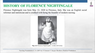 HISTORY OF FLORENCE NIGHTINGALE
Florence Nightingale was born May 12, 1820 in Florence, Italy. She was an English social
reformer and statistician and is credited with being the founder of modern nursing.
 