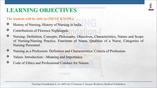 LEARNING OBJECTIVES
The student will be able to (MUST KNOW):
 History of Nursing, History of Nursing in India.
 Contributions of Florence Nightingale.
 Nursing: Definition, Concepts, Philosophy, Objectives, Characteristics, Nature and Scope
of Nursing/Nursing Practice, Functions of Nurse, Qualities of a Nurse, Categories of
Nursing Personnel.
 Nursing as a Profession: Definition and Characteristics/ Criteria of Profession.
 Values: Introduction—Meaning and Importance.
 Code of Ethics and Professional Conduct for Nurses.
 